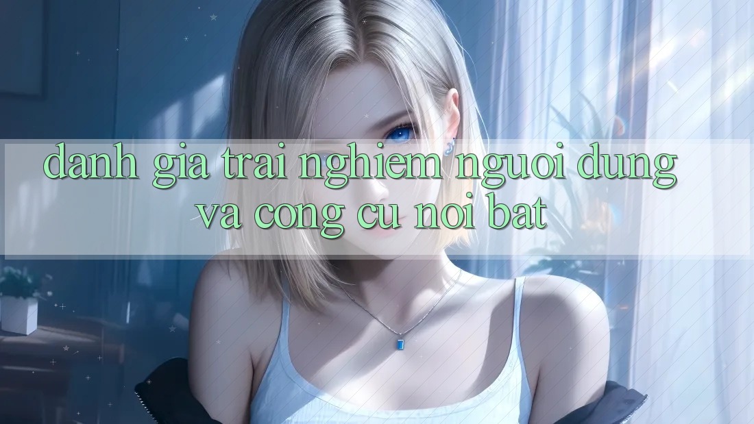 Đánh giá trải nghiệm người dùng và công cụ nổi bật
