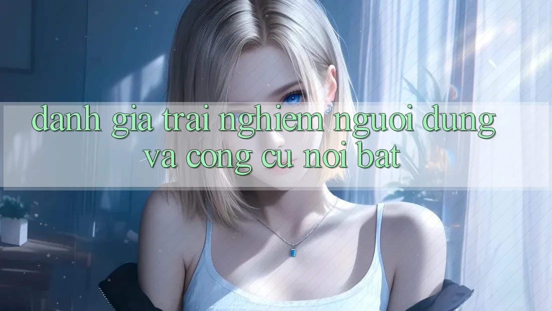 Đánh giá trải nghiệm người dùng và công cụ nổi bật