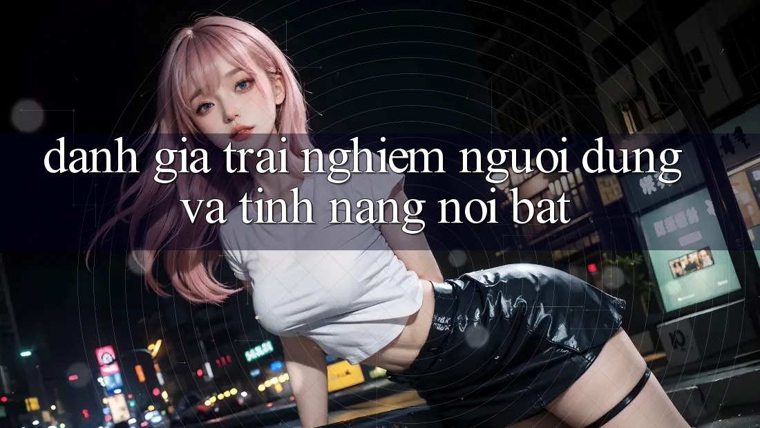Đánh giá trải nghiệm người dùng và tính năng nổi bật