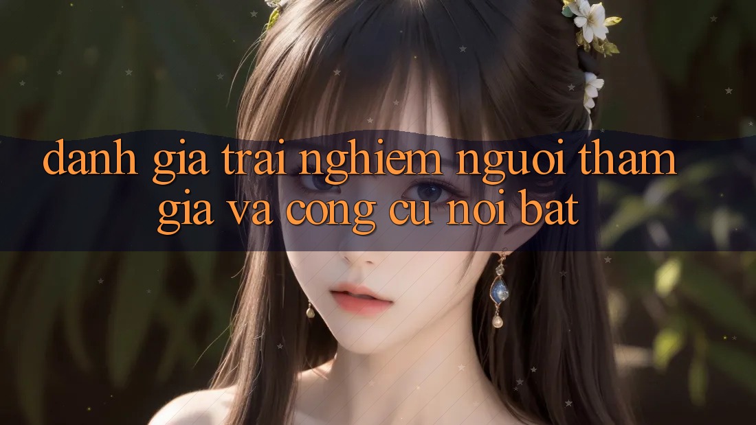 Đánh giá trải nghiệm người tham gia và công cụ nổi bật