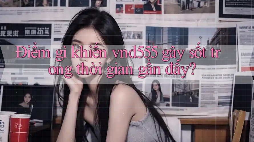 Điểm gì khiến vnd555 gây sốt trong thời gian gần đây? Điểm gì khiến vnd555 gây sốt trong thời gian gần đây?