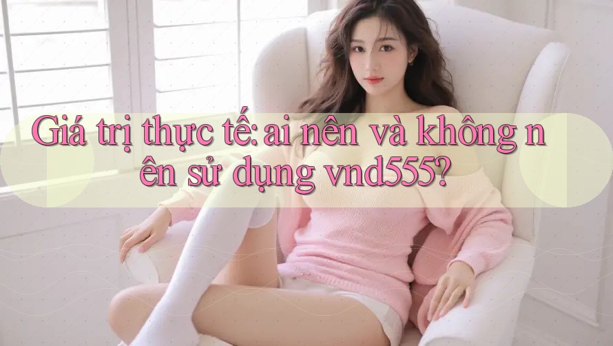 Giá trị thực tế: ai nên và không nên sử dụng vnd555?