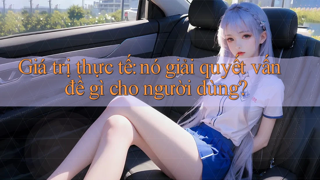 Giá trị thực tế: nó giải quyết vấn đề gì cho người dùng?