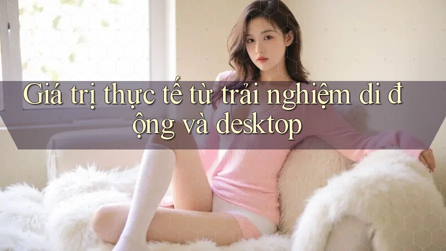 Giá trị thực tế từ trải nghiệm di động và desktop Giá trị thực tế từ trải nghiệm di động và desktop