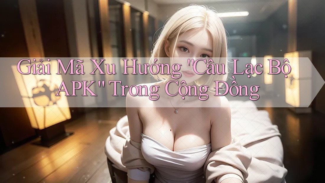 Giải Mã Xu Hướng “Câu Lạc Bộ APK” Trong Cộng Đồng Giải Mã Xu Hướng “Câu Lạc Bộ APK” Trong Cộng Đồng