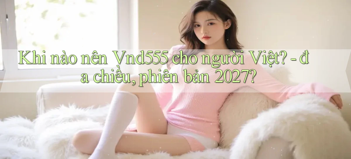 Khi nào nên Vnd555 cho người Việt   đa chiều, phiên bản 2027