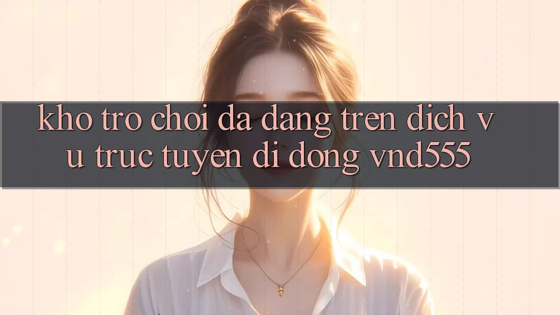 Kho trò chơi đa dạng trên dịch vụ trực tuyến di động vnd555
