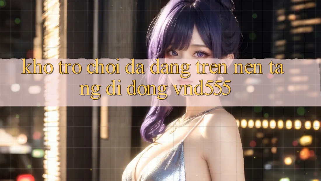 Kho trò chơi đa dạng trên nền tảng di động vnd555