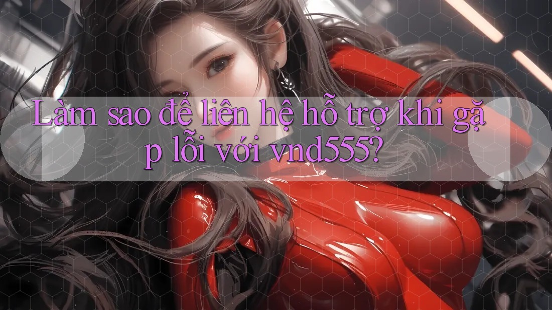 Làm sao để liên hệ hỗ trợ khi gặp lỗi với vnd555?
