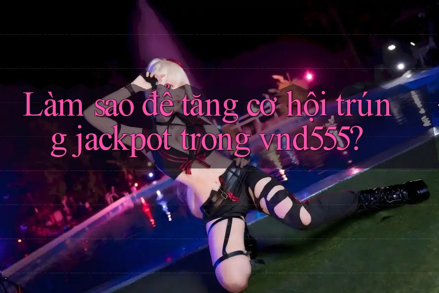 Làm sao để tăng cơ hội trúng jackpot trong vnd555?