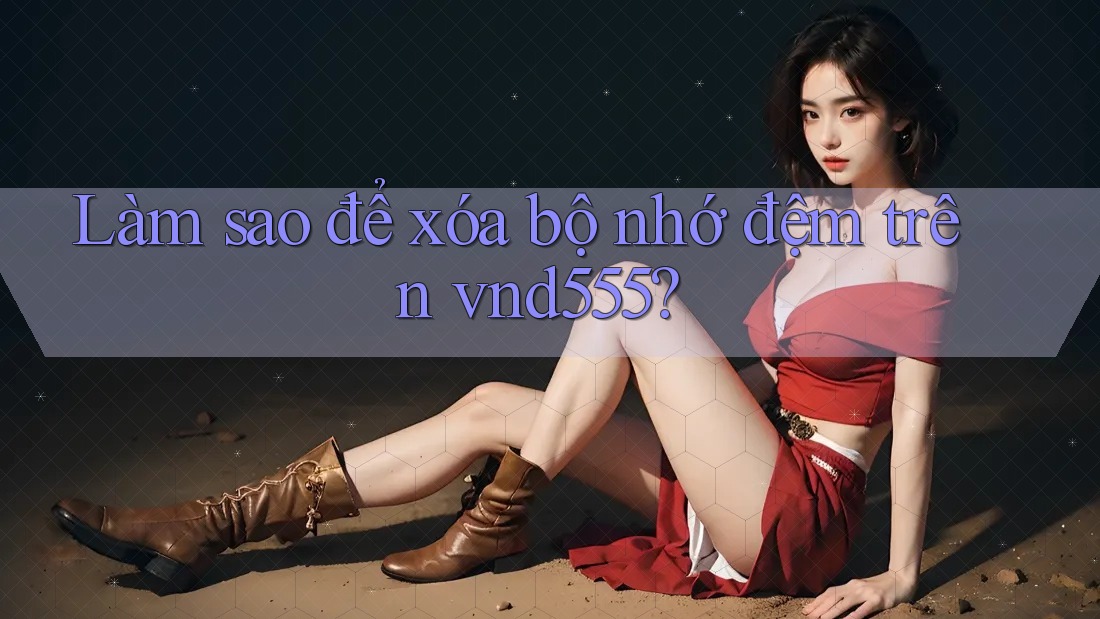 Làm sao để xóa bộ nhớ đệm trên vnd555? Làm sao để xóa bộ nhớ đệm trên vnd555?