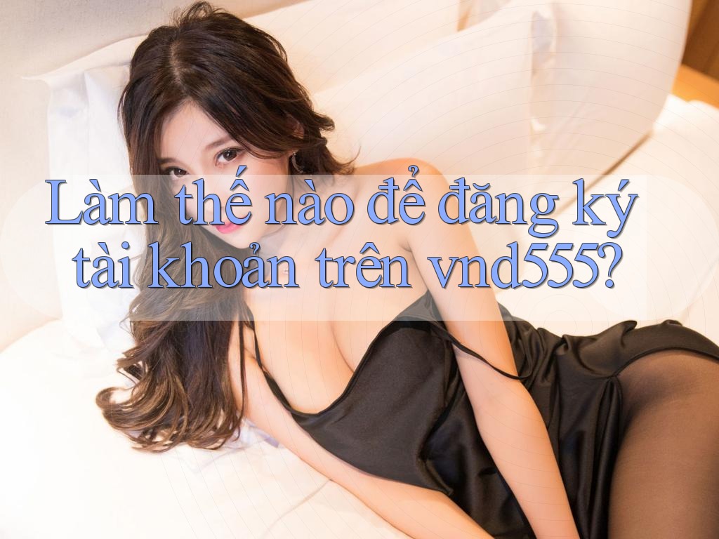 Làm thế nào để đăng ký tài khoản trên vnd555? Làm thế nào để đăng ký tài khoản trên vnd555?