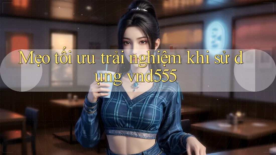 Mẹo tối ưu trải nghiệm khi sử dụng vnd555 Mẹo tối ưu trải nghiệm khi sử dụng vnd555