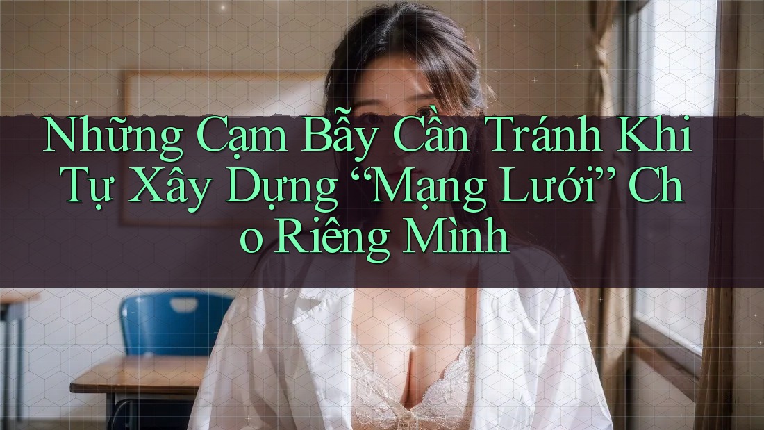 Những Cạm Bẫy Cần Tránh Khi Tự Xây Dựng “Mạng Lưới” Cho Riêng Mình