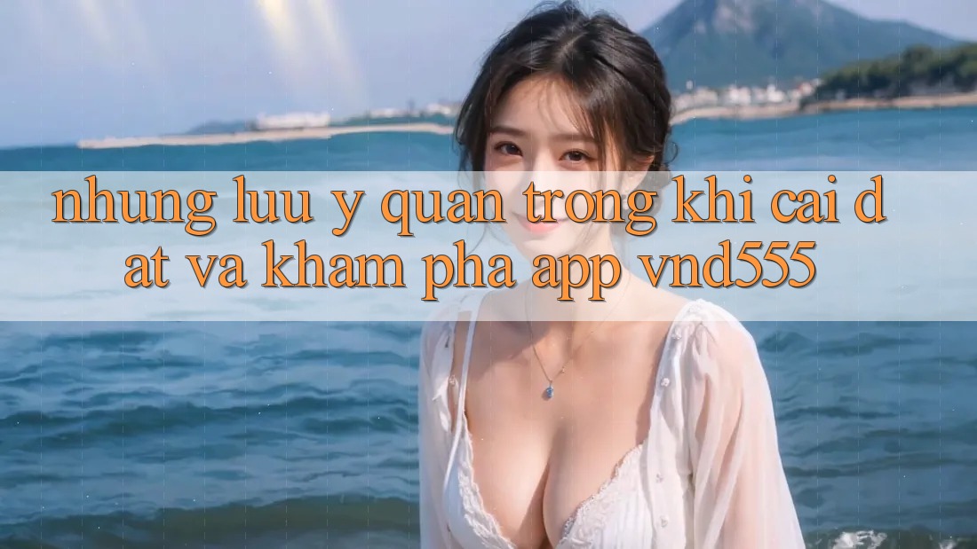 Những lưu ý quan trọng khi cài đặt và khám phá app vnd555
