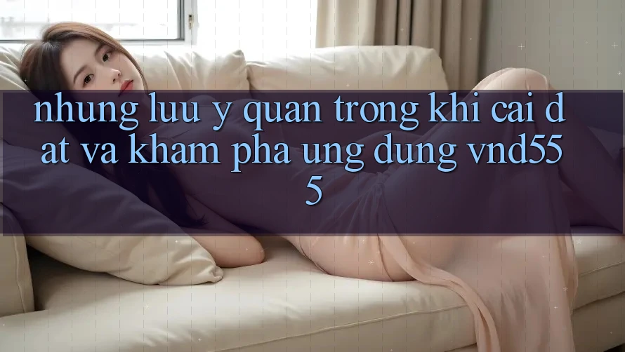 Những lưu ý quan trọng khi cài đặt và khám phá ứng dụng vnd555