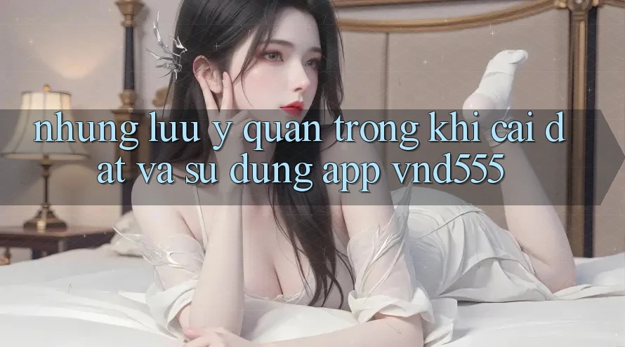 Những lưu ý quan trọng khi cài đặt và sử dụng app vnd555