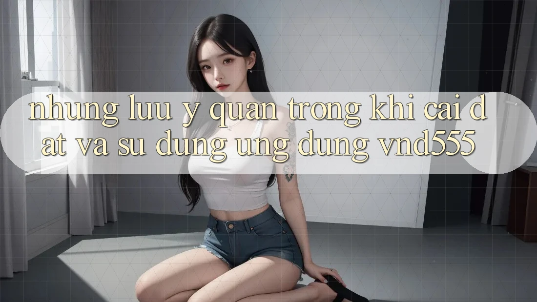 Những lưu ý quan trọng khi cài đặt và sử dụng ứng dụng vnd555