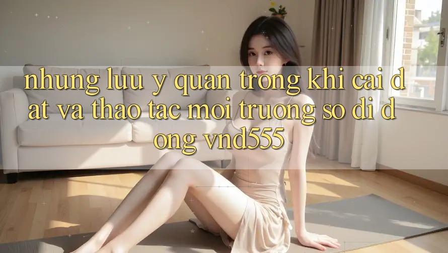 Những lưu ý quan trọng khi cài đặt và thao tác môi trường số di động vnd555