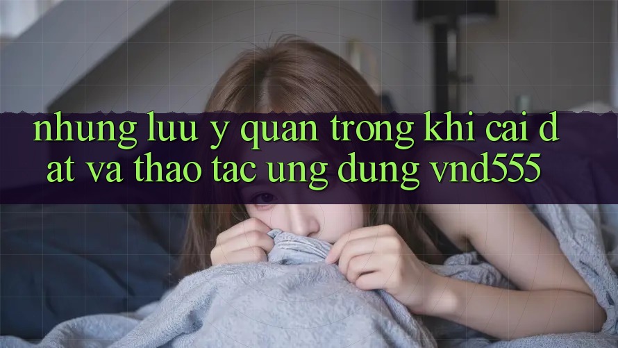 Những lưu ý quan trọng khi cài đặt và thao tác ứng dụng vnd555