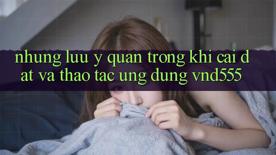 Những lưu ý quan trọng khi cài đặt và thao tác ứng dụng vnd555