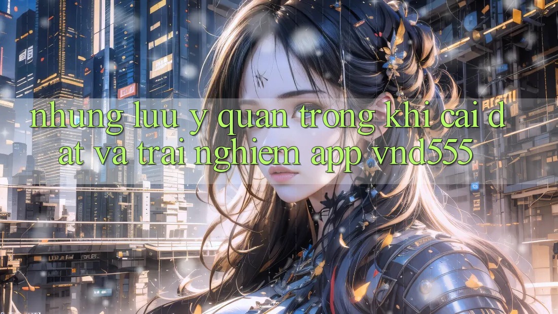 Những lưu ý quan trọng khi cài đặt và trải nghiệm app vnd555