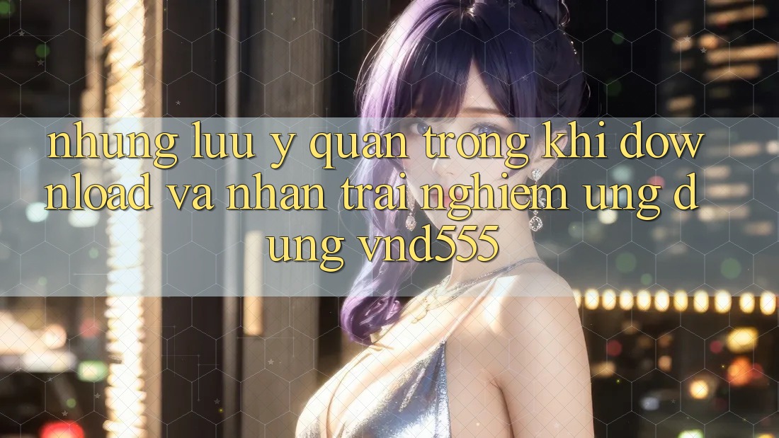 Những lưu ý quan trọng khi download và nhận trải nghiệm ứng dụng vnd555