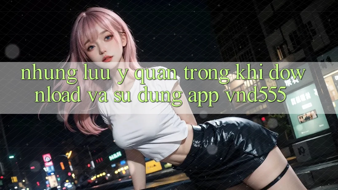 Những lưu ý quan trọng khi download và sử dụng app vnd555