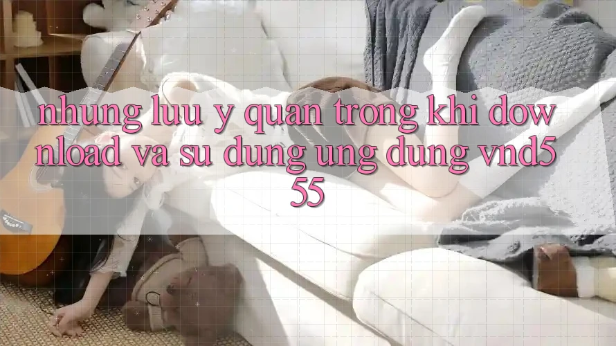 Những lưu ý quan trọng khi download và sử dụng ứng dụng vnd555