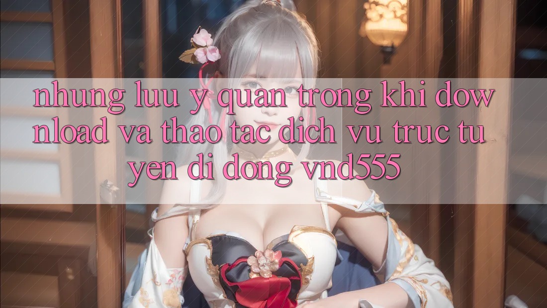 Những lưu ý quan trọng khi download và thao tác dịch vụ trực tuyến di động vnd555