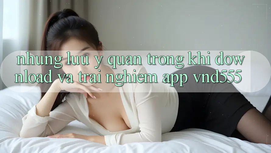 Những lưu ý quan trọng khi download và trải nghiệm app vnd555