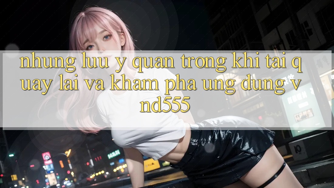 Những lưu ý quan trọng khi tải quay lại và khám phá ứng dụng vnd555 Những lưu ý quan trọng khi tải quay lại và khám phá ứng dụng vnd555