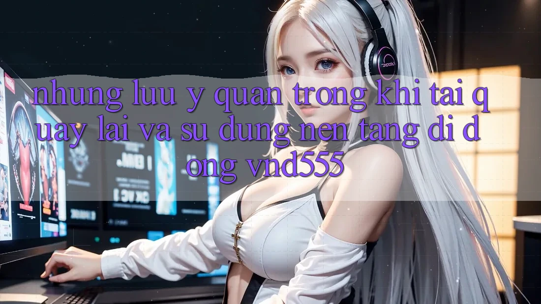 Những lưu ý quan trọng khi tải quay lại và sử dụng nền tảng di động vnd555