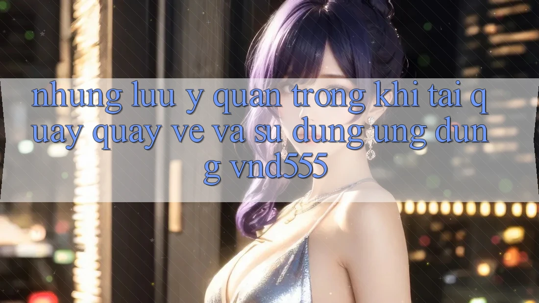 Những lưu ý quan trọng khi tải quay quay về và sử dụng ứng dụng vnd555