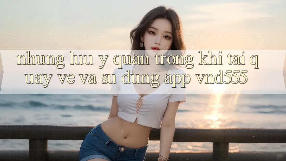 Những lưu ý quan trọng khi tải quay về và sử dụng app vnd555 Những lưu ý quan trọng khi tải quay về và sử dụng app vnd555