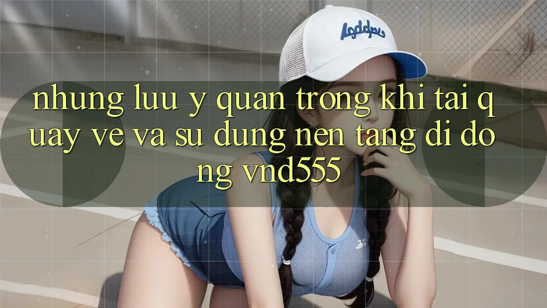 Những lưu ý quan trọng khi tải quay về và sử dụng nền tảng di động vnd555 Những lưu ý quan trọng khi tải quay về và sử dụng nền tảng di động vnd555
