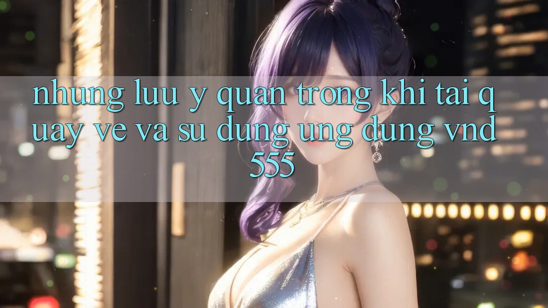 Những lưu ý quan trọng khi tải quay về và sử dụng ứng dụng vnd555