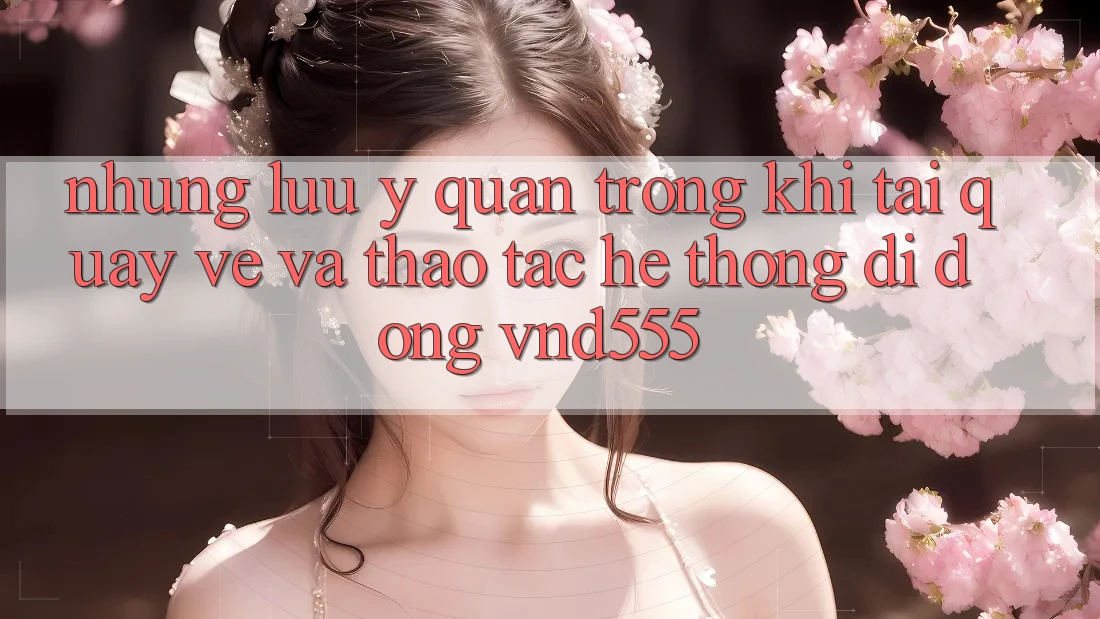 Những lưu ý quan trọng khi tải quay về và thao tác hệ thống di động vnd555