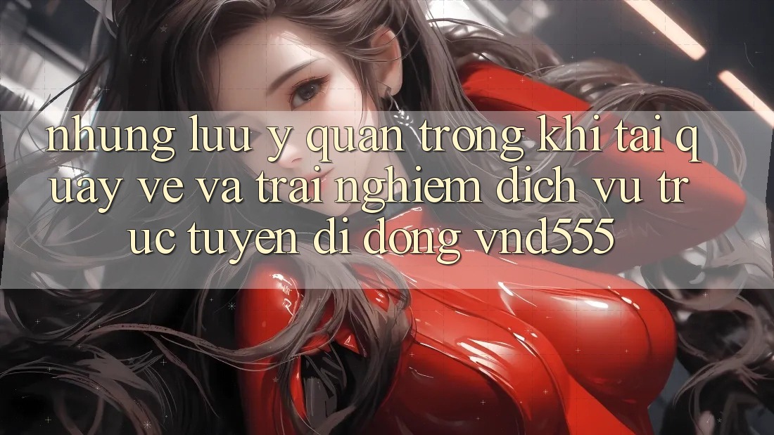Những lưu ý quan trọng khi tải quay về và trải nghiệm dịch vụ trực tuyến di động vnd555 Những lưu ý quan trọng khi tải quay về và trải nghiệm dịch vụ trực tuyến di động vnd555