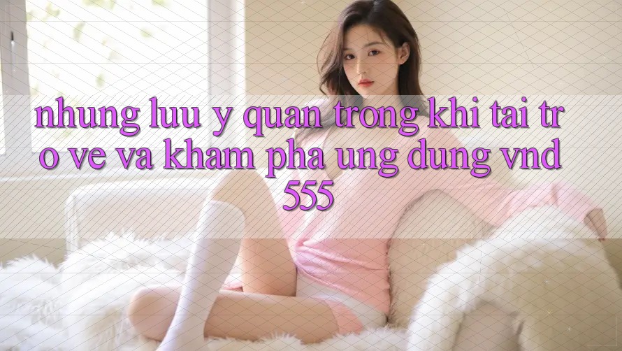 Những lưu ý quan trọng khi tải trở về và khám phá ứng dụng vnd555 Những lưu ý quan trọng khi tải trở về và khám phá ứng dụng vnd555