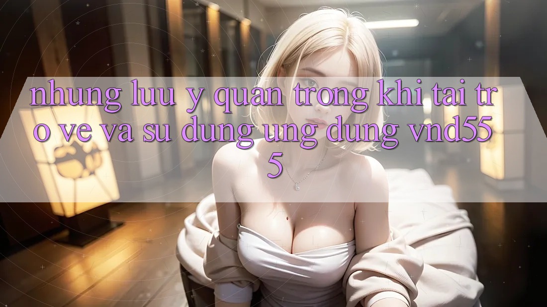 Những lưu ý quan trọng khi tải trở về và sử dụng ứng dụng vnd555