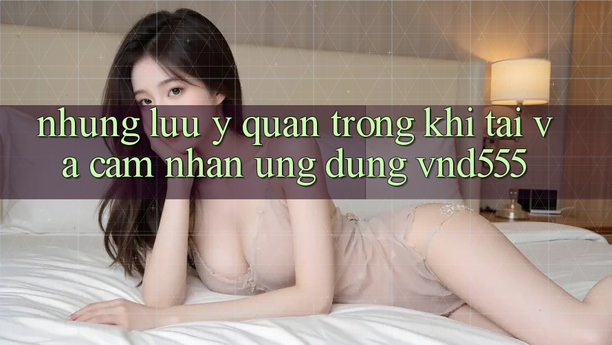 Những lưu ý quan trọng khi tải và cảm nhận ứng dụng vnd555