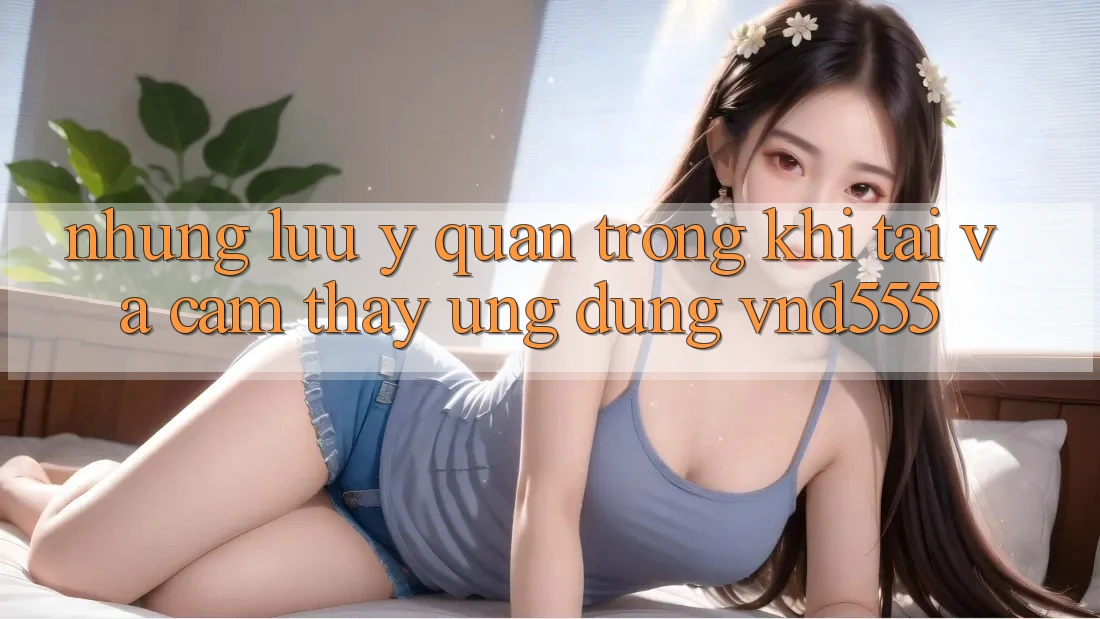 Những lưu ý quan trọng khi tải và cảm thấy ứng dụng vnd555