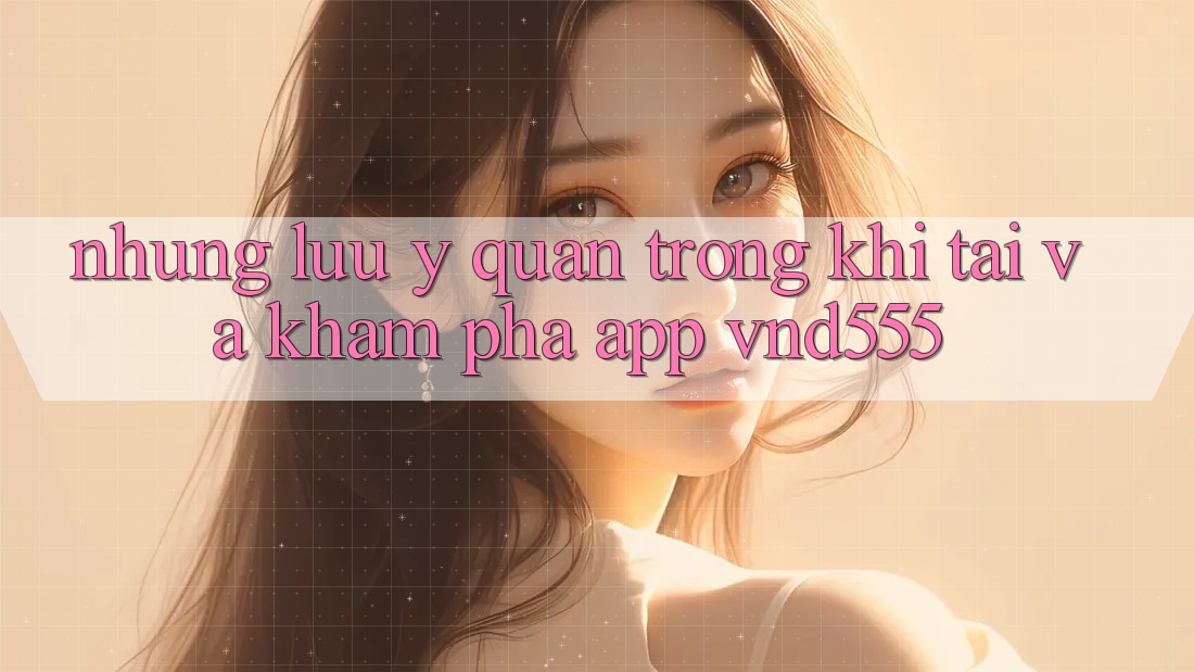 Những lưu ý quan trọng khi tải và khám phá app vnd555