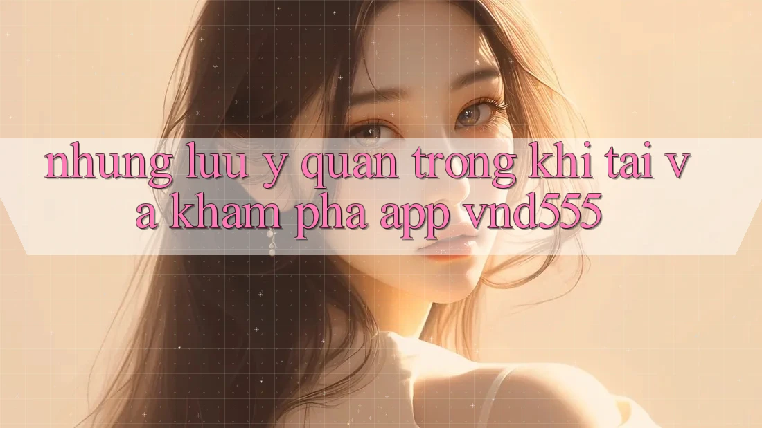 Những lưu ý quan trọng khi tải và khám phá app vnd555