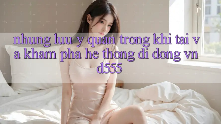 Những lưu ý quan trọng khi tải và khám phá hệ thống di động vnd555
