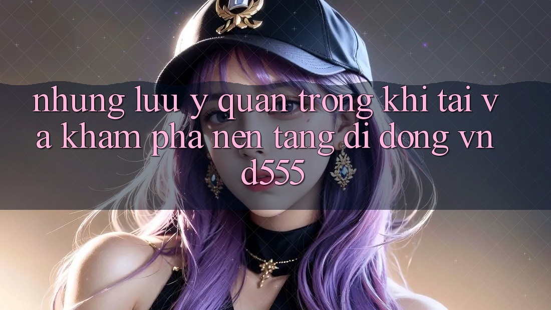Những lưu ý quan trọng khi tải và khám phá nền tảng di động vnd555