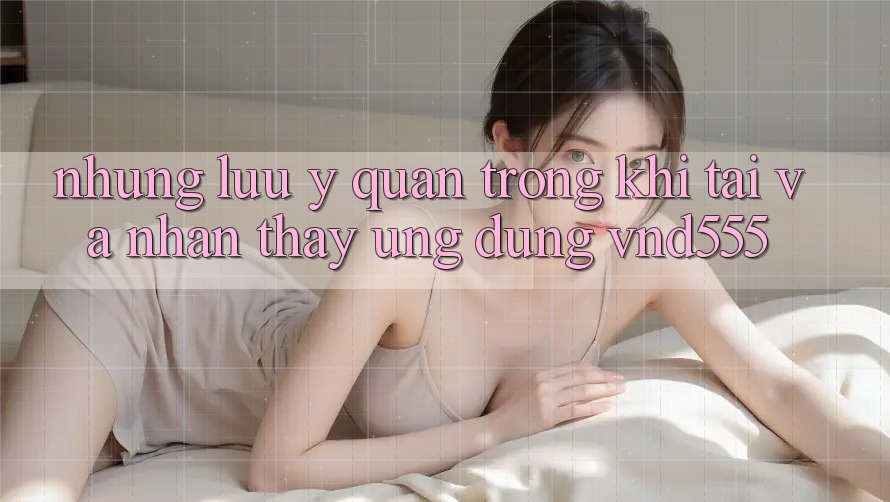 Những lưu ý quan trọng khi tải và nhận thấy ứng dụng vnd555 Những lưu ý quan trọng khi tải và nhận thấy ứng dụng vnd555
