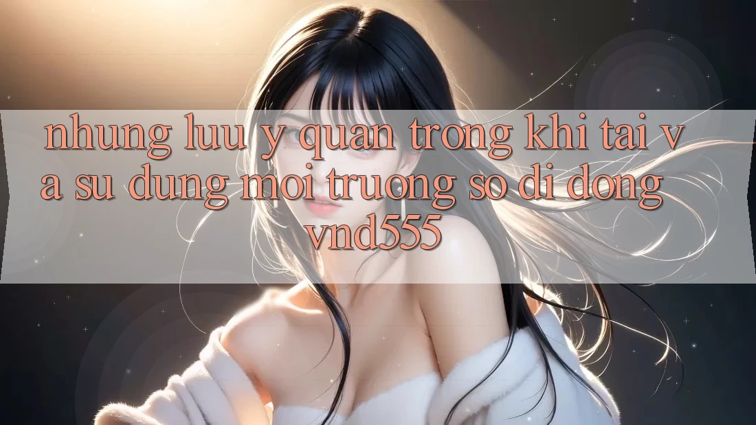 Những lưu ý quan trọng khi tải và sử dụng môi trường số di động vnd555