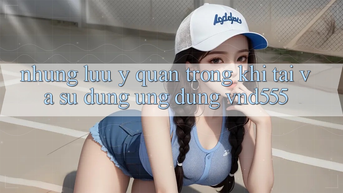 Những lưu ý quan trọng khi tải và sử dụng ứng dụng vnd555